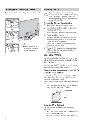 Page 88
You can bundle the connecting cables as illustrated 
below.Sony strongly recommends taking 
measures to prevent the TV from toppling 
over. Unsecured TVs may topple and 
result in property damage, serious bodily 
injury or even death.
Prevent the TV from Toppling Over
sSecure the TV to a wall and/or stand.
sDo not allow children to play or climb on 
furniture and TV sets.
sAvoid placing or hanging items on the TV.
sNever install the TV on:
 slippery, unstable and/or uneven surfaces.
 furniture that can...