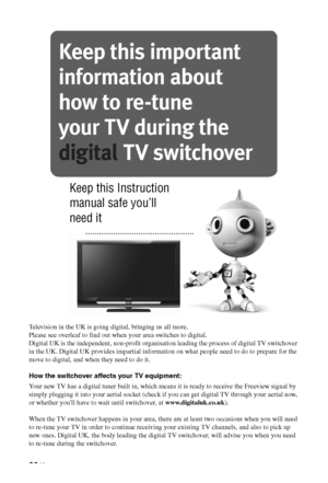 Page 2626 GB
Television in the UK is going digital, bringing us all more.
Please see overleaf to find out when your area switches to digital.
Digital UK is the independent, non-profit organisation leading the process of digital TV switchover 
in the UK. Digital UK provides impartial information on what people need to do to prepare for the 
move to digital, and when they need to do it.
How the switchover affects your TV equipment:
Your new TV has a digital tuner built in, which means it is ready to receive the...