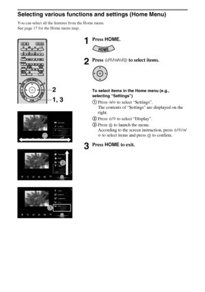 Page 1616GB
D:\Cmengs JOB\SONY TV\SY0332_V6 (Rev-3)\8267141_GB\GB04SAF.fm
KDL-NX723/NX720/HX925/HX923/HX820
4-268-267-14(1)
Selecting various functions and settings (Home Menu)
You can select all the features from the Home menu.
See page 17 for the Home menu map.
1Press HOME.
2Press F/f/G/g/  to select items.
To select items in the Home menu (e.g., 
selecting “Settings”)
1Press G/g to select “Settings”.
The contents of “Settings” are displayed on the 
right.
2Press F/f to select “Display”.
3Press   to launch...