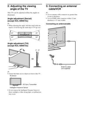 Page 1010GB
D:\Cmengs JOB\SONY TV\SY0332_V6 (Rev-3)\4268267141_GB\GB03STU.fm
KDL-NX723/NX720/HX925/HX923/HX820
4-268-267-14(1)
2: Adjusting the viewing 
angle of the TV
This TV can be adjusted within the angles as 
illustrated.
Angle adjustment (Swivel)
(except KDL-60NX72x)
~
When adjusting the angle, hold the stand with one 
hand to avoid having the stand slip or TV tip over.
Angle adjustment (Tilt)
(except KDL-60NX72x)
~
Ensure that there are no objects in front of the TV.
Do not expose the Intelligent...