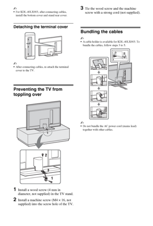 Page 66GB
~
For KDL-40LX903, after connecting cables, 
install the bottom cover and stand rear cover.
Detaching the terminal cover
~
After connecting cables, re-attach the terminal 
cover to the TV.
Preventing the TV from 
toppling over
1Install a wood screw (4 mm in 
diameter, not supplied) in the TV stand.
2Install a machine screw (M4 × 16, not 
supplied) into the screw hole of the TV.
3Tie the wood screw and the machine 
screw with a strong cord (not supplied).
Bundling the cables
~
A cable holder is...