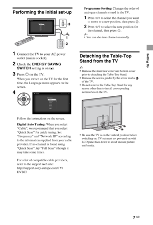 Page 77GB
Setting Up
Performing the initial set-up
1Connect the TV to your AC power 
outlet (mains socket).
2Check the ENERGY SAVING 
SWITCH setting is on (
z).
3Press 1 on the TV.
When you switch on the TV for the first 
time, the Language menu appears on the 
screen.
Follow the instructions on the screen.
Digital Auto Tuning: When you select 
“Cable”, we recommend that you select 
“Quick Scan” for quick tuning. Set 
“Frequency” and “Network ID” according 
to the information supplied from your cable...