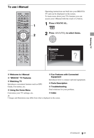 Page 99GB
Watching TV
To use i-Manual
xWelcome to i-Manual
x“BRAVIA” TV Features
xWatching TV
Introduces convenient features such as EPG 
Guide, Favourites, etc.
xUsing the Home Menu
Customise your TV settings, etc.xFun Features with Connected 
Equipment
Introduces how to connect optional equipment.
xParts Description
xTroubleshooting
Find solutions for your problem.
xIndex
~
Images and illustrations may differ from what is displayed on the screen.
Operating instructions are built into your BRAVIA 
TV and can...