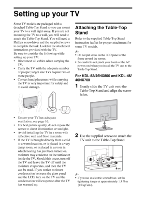 Page 66
Setting up your TV
Some TV models are packaged with a 
detached Table-Top Stand so you can mount 
your TV to a wall right away. If you are not 
mounting the TV to a wall, you will need to 
attach the Table-Top Stand. You will need a 
Phillips screwdriver and the supplied screws 
to complete the task. Look for the attachment 
instructions provided with the TV. 
Be sure to consider the following while 
setting up your TV: 
 Disconnect all cables when carrying the 
TV. 
 Carry the TV with the adequate...