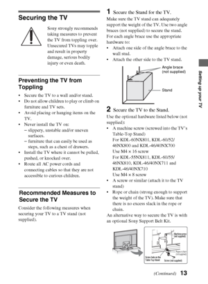 Page 1313
Setting up your TV
Securing the TV
Sony strongly recommends 
taking measures to prevent 
the TV from toppling over.
Unsecured TVs may topple 
and result in property 
damage, serious bodily 
injury or even death.
Preventing the TV from 
Toppling
 Secure the TV to a wall and/or stand.
 Do not allow children to play or climb on 
furniture and TV sets.
 Avoid placing or hanging items on the 
TV.
 Never install the TV on:
–slippery, unstable and/or uneven 
surfaces.
–furniture that can easily be used as...