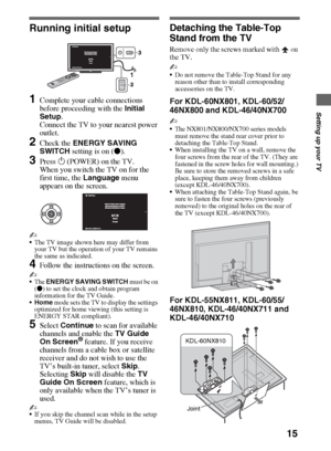 Page 1515
Setting up your TV
Running initial setup
1Complete your cable connections 
before proceeding with the Initial 
Setup. 
Connect the TV to your nearest power 
outlet.
2Check the ENERGY SAVING 
SWITCH setting is on (z).
3Press 1 (POWER) on the TV.
When you switch the TV on for the 
first time, the Language menu 
appears on the screen.
~
The TV image shown here may differ from 
your TV but the operation of your TV remains 
the same as indicated.
4Follow the instructions on the screen.
~
The ENERGY SAVING...