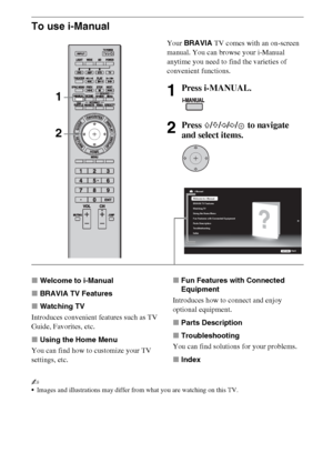 Page 1818
To use i-Manual
xWelcome to i-Manual
xBRAVIA TV Features
xWatching TV
Introduces convenient features such as TV 
Guide, Favorites, etc.
xUsing the Home Menu
You can find how to customize your TV 
settings, etc.xFun Features with Connected 
Equipment
Introduces how to connect and enjoy 
optional equipment.
xParts Description
xTroubleshooting
You can find solutions for your problems.
xIndex
~
Images and illustrations may differ from what you are watching on this TV.
Your BRAVIA TV comes with an...