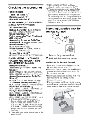 Page 44
Checking the accessories
For all models
Table-Top Stand (1)*1
Remote control (1)*2
Size AAA batteries (2)
For KDL-60NX801, KDL-60/52/46NX800 
and KDL-46/40NX700 models
AC power cord (1)
Bottom Cover (1)*3 (KDL-60NX801 
and KDL-60/52/46NX800 only)
Stand Rear Cover (1)
*3
Fixing screws for Table-Top Stand 
(M5 × 16) (4)*3
Assembling Screws for Table-Top 
Stand (M5 × 16) (4)
 (KDL-40NX700 only)
Black Spacers (4)*4 
(KDL-52/46NX800 only)
Silver Spacers (4)
*4 (KDL-60NX801 
and KDL-60NX800 only)
Screws (M6...