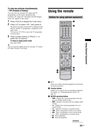 Page 2323 GB
Using Optional Equipment
To view two pictures simultaneously 
– PIP (Picture in Picture)
You can view two pictures (PC input and TV 
programme) on the screen simultaneously.
Connect a PC (page 20), and make sure that images 
from a PC appear on the screen. 
1Press TOOLS to display the Tools menu.
2Press F/f to select “PIP”, then press  .
The picture from the connected PC is displayed with 
full size and the TV programme is displayed on the 
right corner.
You can use 
F/f/G/g to move the TV...