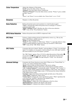 Page 2929 GB
Using Menu Functions
Colour TemperatureAdjusts the whiteness of the picture.
“Cool”: Gives the white colours a blue tint.
“Neutral”: Gives the white colours a neutral tint.
“Warm 1”/“Warm 2”: Gives the white colours a red tint. “Warm 2” gives a redder 
tint than “Warm 1”.
z“Warm 1” and “Warm 2” are not available when “Picture Mode” is set to “Vivid”.
SharpnessSharpens or softens the picture.
Noise ReductionReduces the picture noise (snowy picture) in a weak broadcast signal. 
“Auto”: Automatically...