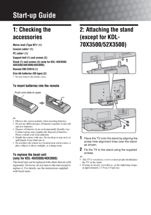 Page 44 GB
Start-up Guide
1: Checking the 
accessories
Mains lead (Type BF)* (1)
Coaxial cable* (1)
PC cable* (1)
Support belt (1) and screws (2)
Stand (1) and screws (4) (only for KDL-46X3500/
40X3500/46X3000/40X3000)
Remote RM-ED010 (1)
Size AA batteries (R6 type) (2)
* Do not remove the ferrite cores.
To insert batteries into the remote
~ Observe the correct polarity when inserting batteries.
 Do not use different types of batteries together or mix old 
and new batteries.
 Dispose of batteries in an...