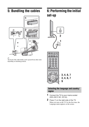 Page 66 GB
5: Bundling the cables
~The hook of the cable holder can be opened from either sides 
depending on attaching position.
6: Performing the initial 
set-up
1Connect the TV to your mains socket 
(220–240 V AC, 50 Hz).
2Press 1 on the right side of the TV.
When you turn on the TV for the first time, the 
Language menu appears on the screen.
Selecting the language and country/
region
3, 4, 6, 7
9 3, 4, 6, 7
 