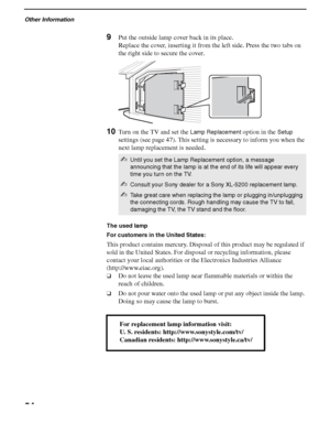 Page 54Other Information
54
F:\Worker\SONY SXRD-A EN 13(1)\2686615131\050SPC.fmmasterpage:3 columns Right
KDS-50A2000/KDS-55A2000/KDS-60A2000
2-686-615-13(1)
9Put the outside lamp cover back in its place.
Replace the cover, inserting it from the left side. Press the two tabs on 
the right side to secure the cover.
10Turn on the TV and set the Lamp Replacement option in the Setup 
settings (see page 47). This setting is necessary to inform you when the 
next lamp replacement is needed.  
The used lamp
For...