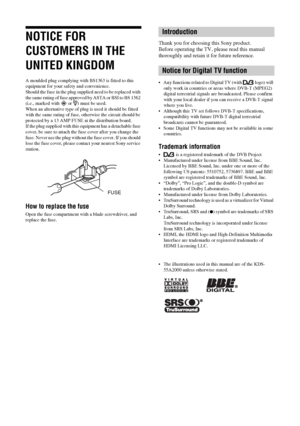 Page 22 GB
NOTICE FOR 
CUSTOMERS IN THE 
UNITED KINGDOM
A moulded plug complying with BS1363 is fitted to this 
equipment for your safety and convenience.
Should the fuse in the plug supplied need to be replaced with 
the same rating of fuse approved by ASTA or BSI to BS 1362 
(i.e., marked with   or  ) must be used.
When an alternative type of plug is used it should be fitted 
with the same rating of fuse, otherwise the circuit should be 
protected by a 13 AMP FUSE at the distribution board.
If the plug...