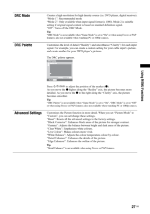 Page 2727 GB
Using MENU Functions
DRC ModeCreates a high-resolution for high density source (i.e. DVD player, digital receiver).
“Mode 1”: Recommended mode
“Mode 2”: Only available when input signal format is 1080i. Mode 2 is suitable 
setting if original signal content is based on standard definition signal.
“Off”: Turns off the DRC Mode.
Tip
“DRC Mode” is not available when “Game Mode” is set to “On” or when using Freeze or PAP  
features; also not available when watching PC or 1080p sources.
DRC...