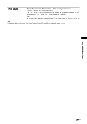 Page 2929 GB
Using MENU Functions
Tip
Sound menu options other than “Dual Sound” cannot be used for headphones and audio output sockets.
Dual SoundSelects the sound from the speaker for a stereo or bilingual broadcast.
“Stereo”, “Mono”: For a stereo broadcast.
“A”/“B”/“Mono”: For a bilingual broadcast, select “A” for sound channel 1, “B” for 
sound channel 2, or “Mono” for a mono channel, if available.
Tip
If you select other equipment connected to the TV, set “Dual Sound” to “Stereo”, “A” or “B”.
 