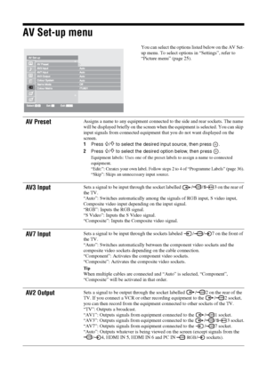 Page 3434 GB
AV Set-up menu
You can select the options listed below on the AV Set-
up menu. To select options in “Settings”, refer to 
“Picture menu” (page 25).
AV PresetAssigns a name to any equipment connected to the side and rear sockets. The name 
will be displayed briefly on the screen when the equipment is selected. You can skip 
input signals from connected equipment that you do not want displayed on the 
screen.
1Press 
F/f to select the desired input source, then press  .
2Press 
F/f to select the...