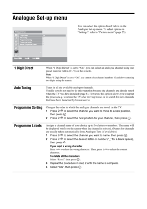 Page 3636 GB
Analogue Set-up menu
You can select the options listed below on the 
Analogue Set-up menu. To select options in 
“Settings”, refer to “Picture menu” (page 25).
1 Digit DirectWhen “1 Digit Direct” is set to “On”, you can select an analogue channel using one 
preset number button (0 - 9) on the remote.
Note
When “1 Digit Direct” is set to “On”, you cannot select channel numbers 10 and above entering 
two digits using the remote.
Auto TuningTunes in all the available analogue channels.
Usually you do...