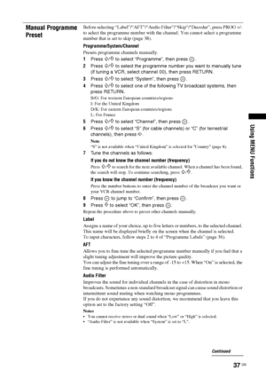 Page 3737 GB
Using MENU Functions
Manual Programme 
PresetBefore selecting “Label”/“AFT”/“Audio Filter”/“Skip”/“Decoder”, press PROG +/- 
to select the programme number with the channel. You cannot select a programme 
number that is set to skip (page 38).
Programme
/System/Channel
Presets programme channels manually.
1Press 
F/f to select “Programme”, then press  .
2Press 
F/f to select the programme number you want to manually tune 
(if tuning a VCR, select channel 00), then press RETURN.
3Press 
F/f to select...
