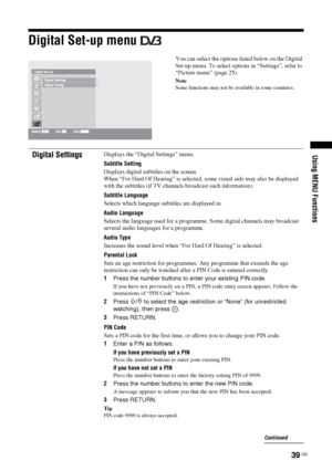 Page 3939 GB
Using MENU Functions
Digital Set-up menu 
You can select the options listed below on the Digital 
Set-up menu. To select options in “Settings”, refer to 
“Picture menu” (page 25).
Note
Some functions may not be available in some countries.
Digital SettingsDisplays the “Digital Settings” menu.
Subtitle Setting
Displays digital subtitles on the screen.
When “For Hard Of Hearing” is selected, some visual aids may also be displayed 
with the subtitles (if TV channels broadcast such information)....