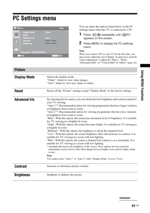 Page 4141 GB
Using MENU Functions
PC Settings menu
You can select the options listed below on the PC 
Settings menu when the TV is connected to a PC.
1Press  /  repeatedly until  PC 
appears on the screen.
2Press MENU to display the PC settings 
menu.
Note
When you connect a PC to your TV for the first time, you 
may need to adjust the screen display. In such cases, perform 
“Auto Adjustment” or adjust the “Phase”, “Pitch”, 
“Horizontal Shift”, or “Vertical Shift” in “Others” (page 42).
Picture
Display Mode...