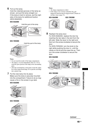 Page 4949 GB
Additional Information
6Pull out the lamp.
Hold the indented grooves of the lamp as 
shown, and pull the lamp straight out. 
If the lamp is hard to remove, pull the right 
side of the lamp for additional traction 
(KDS-55A2000).
KDS-55A2000
KDS-70R2000
Notes
 Do not touch the inside of the lamp compartment.
 The lamp is very hot immediately after use. Never 
touch the glass portion of the lamp or the surrounding 
parts.
 After the used lamp has cooled, place it into the empty 
box of the...