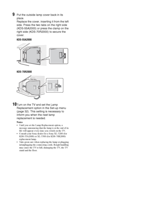 Page 5050 GB
9Put the outside lamp cover back in its 
place.
Replace the cover, inserting it from the left 
side. Press the two tabs on the right side 
(KDS-55A2000) or press the clamp on the 
right side (KDS-70R2000) to secure the 
cover.
KDS-55A2000
KDS-70R2000
10Turn on the TV and set the Lamp 
Replacement option in the Set-up menu 
(page 32). This setting is necessary to 
inform you when the next lamp 
replacement is needed.
Notes
 Until you set the Lamp Replacement option, a 
message announcing that the...