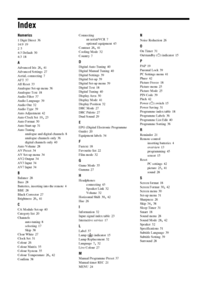 Page 5656 GB
Index
Numerics
1 Digit Direct 36
14:9 19
2 5
4:3 Default
 30
4:3 18
A
Advanced Iris 26, 41
Advanced Settings 27
Aerial, connecting 7
AFT
 37
All Reset 33
Analogue Set-up menu 36
Analogue Text
 18
Audio Filter 37
Audio Language 39
Audio Out
 32
Audio Type 39
Auto Adjustment 42
Auto Clock Set
 19, 23
Auto Format 30
Auto Start-up 31
Auto Tuning
analogue and digital channels
 8
analogue channels only 36
digital channels only
 40
Auto Volume 28
AV Preset
 34
AV Set-up menu 34
AV2 Output 34
AV3 Input...