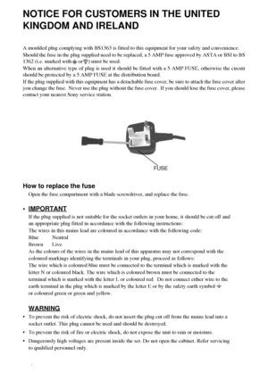 Page 22
NOTICE FOR CUSTOMERS IN THE UNITED 
KINGDOM AND IRELAND
A moulded plug complying with BS1363 is fitted to this equipment for your safety and convenience.
Should the fuse in the plug supplied need to be replaced, a 5 AMP fuse approved by ASTA or BSI to BS
1362 (i.e. marked with     or    ) must be used.
When an alternative type of plug is used it should be fitted with a 5 AMP FUSE, otherwise the circuit
should be protected by a 5 AMP FUSE at the distribution board.
If the plug supplied with this...