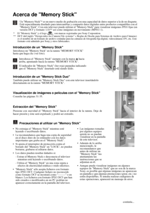 Page 12530
Acerca de Memory Stick
Un Memory Stick* es un nuevo medio de grabación con una capacidad de datos superior a la de un disquete.
Está especialmente diseñado para intercambiar y compartir datos digitales entre productos compatibles con el
Memory Stick. Con este televisor puede utilizar el Memory Stick para visualizar imágenes JPEG fijas (en
versión DCF y formato 1.0)** así como imágenes en movimiento (MPEG 1). 
* El Memory Stick y el logo   son marcas registradas por Sony Corporation.
**  DCF (del...