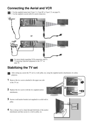 Page 1414
Connecting the Aerial and VCR
Stabilizing the TV set
After setting up, secure the TV set to a wall, pillar, etc, using the supplied anchor attachments, for safety 
purposes.
1 Remove the two screws attached to the upper rear side
of the TV set.
2 Replace the two screws with the two supplied anchor 
attachments.
3 Secure a wall anchor bracket (not supplied) to a solid wall or 
pillar.
4 Pass a strong cord or chain through both holes of the anchor
attachments and then secure to a wall or pillar, etc....