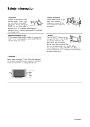 Page 44
Safety Information
Ventilation
Leave space around the TV set. Otherwise, adequate 
air-circulation may be blocked causing overheating 
which may cause fire or damage the TV set. 
Table 1: 
Mains lead 
Unplug the mains lead when 
moving the set. Do not move 
the set with the mains lead 
plugged in. It may damage the 
mains lead and result in fire or 
electric shock. If the set has been dropped or 
damaged, have it checked immediately by qualified 
service personal. Medical institution 
Do not place this...