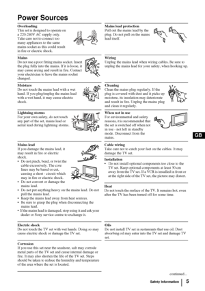 Page 55
GB
Power Sources
Overloading
This set is designed to operate on 
a 220-240V AC supply only. 
Take care not to connect too 
many appliances to the same 
mains socket as this could result 
in fire or electric shock.Mains lead protection
Pull out the mains lead by the 
plug. Do not pull on the mains 
lead itself.
Mains 
Do not use a poor fitting mains socket. Insert 
the plug fully into the mains. If it is loose, it 
may cause arcing and result in fire. Contact 
your electrician to have the mains socket...
