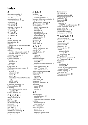 Page 5050
Index
Additional Information
A
Accessories, supplied  9
Aerial, connecting  14
AFT  28
Anchor attachments  14
Audio adjustment menu  20
Audio output  21
Auto format  22
Auto shutoff  25
Auto Start Up button  12
Auto volume  20
AV Mouse  9, 42
AV Preset  27
AV2 Output  23
AV3 Output  23
B, C
Balance, adjusting  20
Bass, adjusting  20
Batteries,
inserting into the remote control  13
BBE  20
Brightness, adjusting  18
Buttons,
overview of the remote control  10
overview of the TV Buttons  12
Camcorder,...