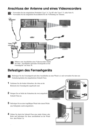 Page 6214
Anschluss der Antenne und eines Videorecorders
Befestigen des Fernsehgeräts
Befestigen Sie das Fernsehgerät nach dem Anschließen an einer Wand o.ä. und verwenden Sie dazu aus 
Sicherheitsgründen die mitgelieferten Schraub-Ösen.
1 Entfernen Sie die beiden Schrauben, die oben an der 
Rückseite des Fernsehgeräts angebracht sind.
2 Bringen Sie an Stelle der Schrauben die zwei mitgelieferten 
Schraub-Ösen an.
3 Befestigen Sie an einer tragfähigen Wand oder einem Pfeiler 
eine Halteplatte (nicht...