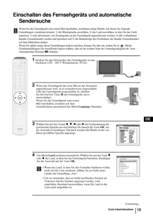 Page 6315
DE
Einschalten des Fernsehgeräts und automatische 
Sendersuche
Wenn Sie das Fernsehgerät zum ersten Mal einschalten, erscheinen einige Menüs, mit denen Sie folgende 
Einstellungen vornehmen können: 1) die Menüsprache auswählen, 2) das Land auswählen, in dem Sie das Gerät 
einsetzen, 3) sich informieren, wie Zusatzgeräte an das Fernsehgerät angeschlossen werden, 4) alle vorhandenen 
Kanäle (Fernsehsender) suchen und speichern und 5) die Reihenfolge des Erscheinens der Kanäle (Fernsehsender) 
auf dem...