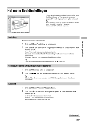 Page 103Het menu gebruiken
21 NL
Het menu Beeldinstellingen
Hiermee selecteert u de beeldmodus.
1Druk op OK om Instelling te selecteren.
2Druk op M/m om een van de volgende beeldmodi te selecteren en druk 
daarna op OK.
Demo: Voor beeld met meer contrast en scherpte.
Standaard: Voor standaardbeeld. Deze instelling wordt aanbevolen voor home 
entertainment.
Gebruiker: Hiermee kunt u voorkeursinstellingen opslaan.
Tip
U kunt de beeldinstelling wijzigen door herhaaldelijk op   te drukken.
1Druk op OK om de optie te...