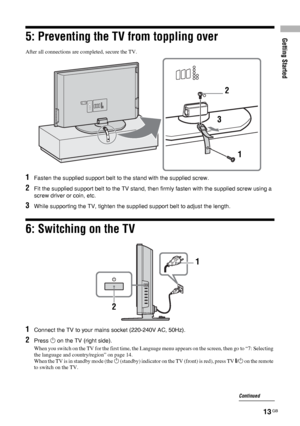 Page 13Getting Started
13 GB
5: Preventing the TV from toppling over
After all connections are completed, secure the TV.
6: Switching on the TV
2
3
1
1Fasten the supplied support belt to the stand with the supplied screw.
2Fit the supplied support belt to the TV stand, then firmly fasten with the supplied screw using a 
screw driver or coin, etc.
3While supporting the TV, tighten the supplied support belt to adjust the length.
1
2
1Connect the TV to your mains socket (220-240V AC, 50Hz).
2Press 1 on the TV...