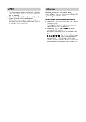 Page 1242 PT
• Para evitar choques eléctricos, não introduza a ficha que 
cortou numa tomada. Esta ficha não pode ser utilizada e 
deve ser destruída.
• Para evitar risco de incêndio ou choques eléctricos, não 
exponha o televisor à chuva ou à humidade.
• Existem altas tensões perigosas no interior do televisor. 
Não abra a caixa. Os serviços de assistência só devem ser 
prestados por técnicos qualificados.Obrigado por escolher este produto Sony.
Antes de ligar o televisor, leia este manual até ao fim 
e...