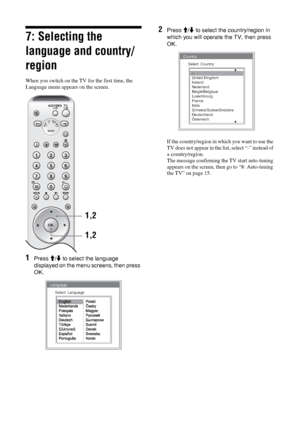 Page 1414 GB 
7: Selecting the 
language and country/
region
When you switch on the TV for the first time, the 
Language menu appears on the screen.
1Press M/m to select the language 
displayed on the menu screens, then press 
OK.
2Press M/m to select the country/region in 
which you will operate the TV, then press 
OK.
If the country/region in which you want to use the 
TV does not appear in the list, select “-” instead of 
a country/region.
The message confirming the TV start auto-tuning 
appears on the...