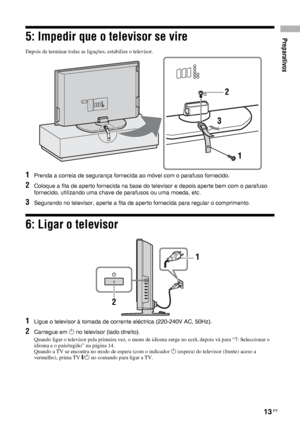 Page 135Preparativos
13 PT
5: Impedir que o televisor se vire
Depois de terminar todas as ligações, estabilize o televisor.
1Prenda a correia de segurança fornecida ao móvel com o parafuso fornecido.
2Coloque a fita de aperto fornecida na base do televisor e depois aperte bem com o parafuso 
fornecido, utilizando uma chave de parafusos ou uma moeda, etc.
3Segurando no televisor, aperte a fita de aperto fornecida para regular o comprimento.
6: Ligar o televisor
1Ligue o televisor à tomada de corrente eléctrica...