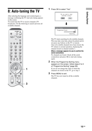 Page 15Getting Started
15 GB
8: Auto-tuning the TV
After selecting the language and country/region, a 
message confirming the TV start auto-tuning appears 
on the screen.
You must tune the TV to receive channels (TV 
broadcasts). Do the following to search and store all 
available channels.
1Press OK to select “Yes”.
The TV starts searching for all available channels. 
This may take some time, please be patient and do 
not press any buttons on the TV or remote.
Once all available channels have been stored, the...