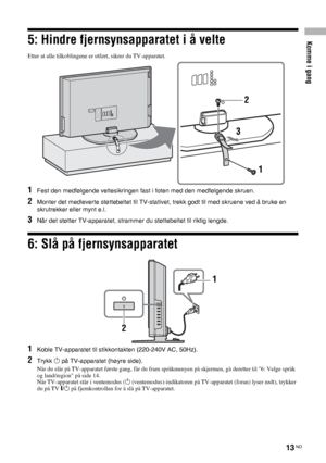 Page 175Komme i gang
13 NO
5: Hindre fjernsynsapparatet i å velte
Etter at alle tilkoblingene er utført, sikrer du TV-apparatet.
1Fest den medfølgende veltesikringen fast i foten med den medfølgende skruen.
2Monter det medleverte støttebeltet til TV-stativet, trekk godt til med skruene ved å bruke en 
skrutrekker eller mynt e.l.
3Når det støtter TV-apparatet, strammer du støttebeltet til riktig lengde.
6: Slå på fjernsynsapparatet
1Koble TV-apparatet til stikkontakten (220-240V AC, 50Hz).
2Trykk 1 på...