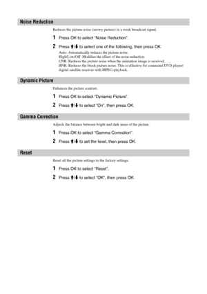 Page 2222 GB
Reduces the picture noise (snowy picture) in a weak broadcast signal. 
1Press OK to select “Noise Reduction”.
2Press M/m to select one of the following, then press OK.
Auto: Automatically reduces the picture noise.
High/Low/Off: Modifies the effect of the noise reduction.
CNR: Reduces the picture noise when the animation image is received.
BNR: Reduces the block picture noise. This is effective for connected DVD player/
digital satellite receiver with MPEG playback.
Enhances the picture contrast....