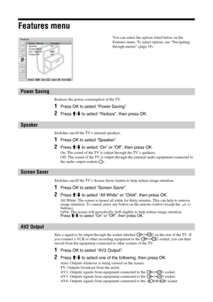 Page 2626 GB
Features menu
Reduces the power consumption of the TV.
1Press OK to select “Power Saving”. 
2Press M/m to select “Reduce”, then press OK. 
Switches on/off the TV’s internal speakers. 
1Press OK to select “Speaker”.
2Press M/m to select “On” or “Off”, then press OK. 
On: The sound of the TV is output through the TV’s speakers. 
Off: The sound of the TV is output through the external audio equipment connected to 
the audio output sockets  .
Switches on/off the TV’s Screen Saver feature to help reduce...