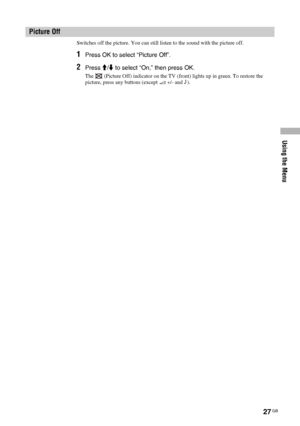 Page 27Using the Menu
27 GB
Switches off the picture. You can still listen to the sound with the picture off.
1Press OK to select “Picture Off”.
2Press M/m to select “On,” then press OK.
The   (Picture Off) indicator on the TV (front) lights up in green. To restore the 
picture, press any buttons (except 2 +/- and 9).
Picture Off
 