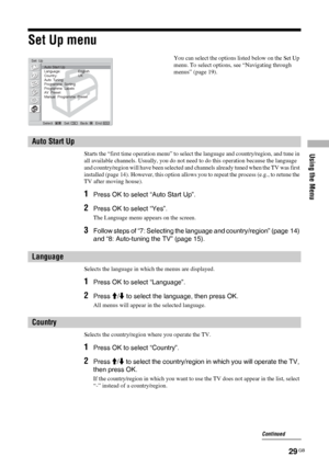 Page 29Using the Menu
29 GB
Set Up menu
Starts the “first time operation menu” to select the language and country/region, and tune in 
all available channels. Usually, you do not need to do this operation because the language 
and country/region will have been selected and channels already tuned when the TV was first 
installed (page 14). However, this option allows you to repeat the process (e.g., to retune the 
TV after moving house).
1Press OK to select “Auto Start Up”.
2Press OK to select “Yes”.
The...