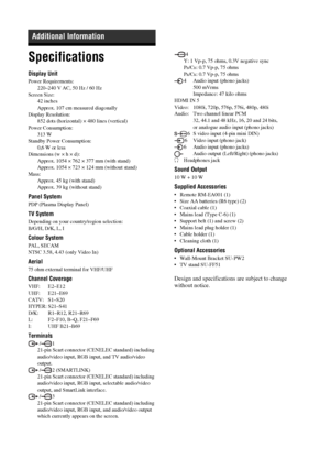 Page 3838 GB
Specifications
Display Unit
Power Requirements:
220–240 V AC, 50 Hz / 60 Hz
Screen Size:
42 inches
Approx. 107 cm measured diagonally
Display Resolution:
852 dots (horizontal) × 480 lines (vertical)
Power Consumption:
313 W
Standby Power Consumption:
0,6 W or less
Dimensions (w × h × d):
Approx. 1054 × 762 × 377 mm (with stand)
Approx. 1054 × 723 × 124 mm (without stand)
Mass:
Approx. 45 kg (with stand)
Approx. 39 kg (without stand)
Panel System
PDP (Plasma Display Panel)
TV System
Depending on...