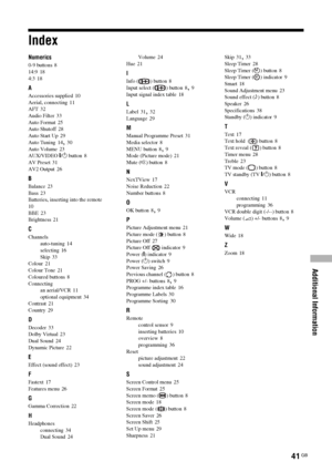 Page 41Additional Information
41 GB
Index
Numerics
0-9 buttons 8
14:9
 18
4:3
 18
A
Accessories supplied 10
Aerial, connecting
 11
AFT
 32
Audio Filter
 33
Auto Format
 25
Auto Shutoff
 28
Auto Start Up
 29
Auto Tuning
 14, 30
Auto Volume
 23
AUX/VIDEO \/1 button
 8
AV Preset
 31
AV2 Output
 26
B
Balance 23
Bass
 23
Batteries, inserting into the remote
 
10
BBE
 23
Brightness
 21
C
Channels
auto-tuning
 14
selecting
 16
Skip
 33
Colour
 21
Colour Tone
 21
Coloured buttons
 8
Connecting
an aerial/VCR
 11...