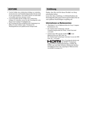 Page 422 DE
W
• Um die Gefahr eines elektrischen Schlags zu vermeiden, 
stecken Sie den vom Netzkabel abgetrennten Stecker nicht 
in eine Netzsteckdose. Ein solcher Stecker ist nicht mehr 
verwendbar und muss entsorgt werden.
• Um Feuergefahr und die Gefahr eines elektrischen 
Schlags zu vermeiden, setzen Sie das Fernsehgerät weder 
Regen noch sonstiger Feuchtigkeit aus.
• Im Fernsehgerät liegen gefährlich hohe Spannungen an. 
Öffnen Sie das Gehäuse nicht. Überlassen Sie 
Wartungsarbeiten nur qualifiziertem...